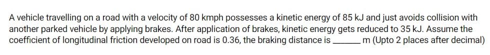 A vehicle travelling on a road with a velocity of 80 kmph possesses a kinetic energy of 85 kJ and just avoids collision with
another parked vehicle by applying brakes. After application of brakes, kinetic energy gets reduced to 35 kJ. Assume the
coefficient of longitudinal friction developed on road is 0.36, the braking distance is
m (Upto 2 places after decimal)
