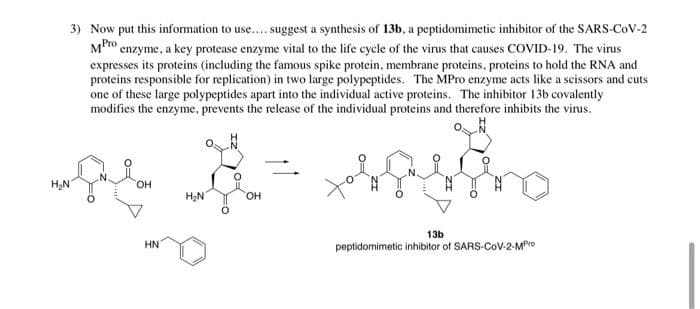 3) Now put this information to use.... suggest a synthesis of 13b, a peptidomimetic inhibitor of the SARS-CoV-2
MPro enzyme, a key protease enzyme vital to the life cycle of the virus that causes COVID-19. The virus
expresses its proteins (including the famous spike protein, membrane proteins, proteins to hold the RNA and
proteins responsible for replication) in two large polypeptides. The MPro enzyme acts like a scissors and cuts
one of these large polypeptides apart into the individual active proteins. The inhibitor 13b covalently
modifies the enzyme, prevents the release of the individual proteins and therefore inhibits the virus.
OH
H2N
HO,
13b
HN
peptidomimetic inhibitor of SARS-CoV-2-MPro
