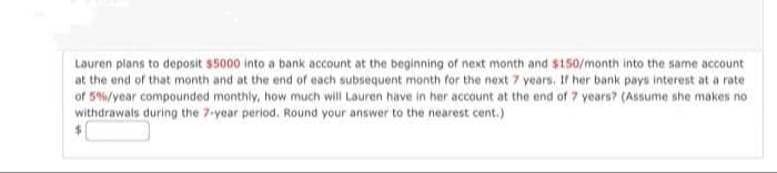 Lauren plans to deposit $5000 into a bank account at the beginning of next month and $150/month into the same account
at the end of that month and at the end of each subsequent month for the next 7 years. If her bank pays interest at a rate
of 5%/year compounded monthly, how much will Lauren have in her account at the end of 7 years? (Assume she makes no
withdrawals during the 7-year period. Round your answer to the nearest cent.)
