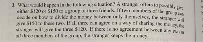 3. What would happen in the following situation? A stranger offers to possibly oive
either $120 or $150 to a group of three friends. If two members of the grou
decide on how to divide the money between only themselves, the stranger will
give $150 to these two. If all three can agree on a way of sharing the money, the
stranger will give the three $120. If there is no agreement between any twO or
all three members of the group, the stranger keeps the
be
money.
