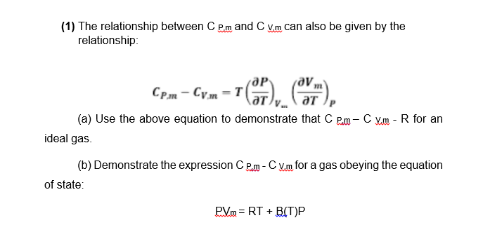 (1) The relationship between C P.m and C V.m can also be given by the
relationship:
CP.m - Cym = T|
aT
(a) Use the above equation to demonstrate that C P.m - C V.m - R for an
ideal gas.
(b) Demonstrate the expression C P.m - C V.m for a gas obeying the equation
of state:
PVm = RT + B(T)P
