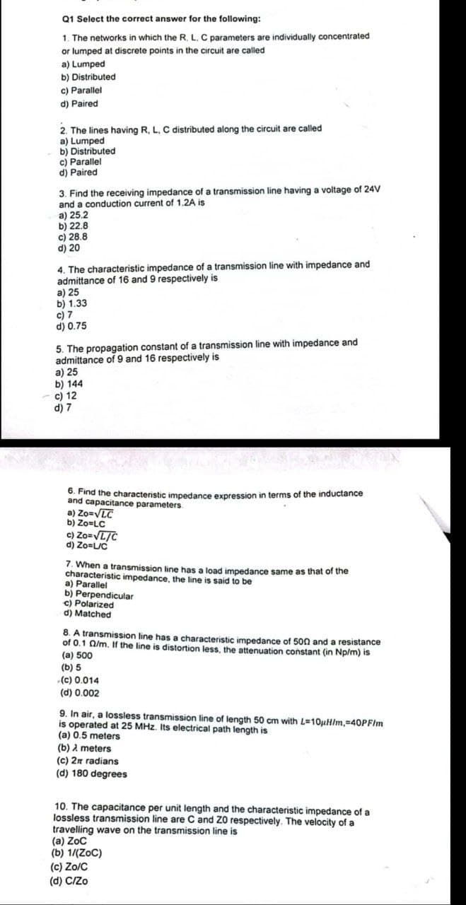 Q1 Select the correct answer for the following:
1. The networks in which the R. L. C parameters are individually concentrated
or lumped at discrete points in the circuit are called
a) Lumped
b) Distributed
c) Parallel
d) Paired
2. The lines having R, L, C distributed along the circuit are called
a) Lumped
b) Distributed
c) Parallel
d) Paired
3. Find the receiving impedance of a transmission line having a voltage of 24V
and a conduction current of 1.2A is
a) 25.2
b) 22.8
c) 28.8
d) 20
4. The characteristic impedance of a transmission line with impedance and
admittance of 16 and 9 respectively is
a) 25
b) 1.33
c) 7
d) 0.75
5. The propagation constant of a transmission line with impedance and
admittance of 9 and 16 respectively is
a) 25
b) 144
c) 12
d) 7
6. Find the characteristic impedance expression in terms of the inductance
and capacitance parameters.
a) Zo=√LC
b) Zo=LC
c) Zo=√L/C
d) Zo=L/C
7. When a transmission line has a load impedance same as that of the
characteristic impedance, the line is said to be
a) Parallel
b) Perpendicular
c) Polarized
d) Matched
8. A transmission line has a characteristic impedance of 500 and a resistance
of 0.1 02/m. If the line is distortion less, the attenuation constant (in Np/m) is
(a) 500
(b) 5
(c) 0.014
(d) 0.002
9. In air, a lossless transmission line of length 50 cm with L=10uH/m, 40PF/Im
is operated at 25 MHz. Its electrical path length is
(a) 0.5 meters
(b) meters
(c) 2x radians
(d) 180 degrees
10. The capacitance per unit length and the characteristic impedance of a
lossless transmission line are C and Z0 respectively. The velocity of a
travelling wave on the transmission line is
(a) ZoC
(b) 1/(ZoC)
(c) Zo/C
(d) C/Zo