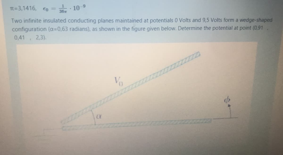 Tt=3,1416, o =
· 10
36x
Two infinite insulated conducting planes maintained at potentials 0 Volts and 9,5 Volts form a wedge-shaped
configuration (a=0,63 radians), as shown in the figure given below. Determine the potential at point (0,91
0,41, 2,3).
