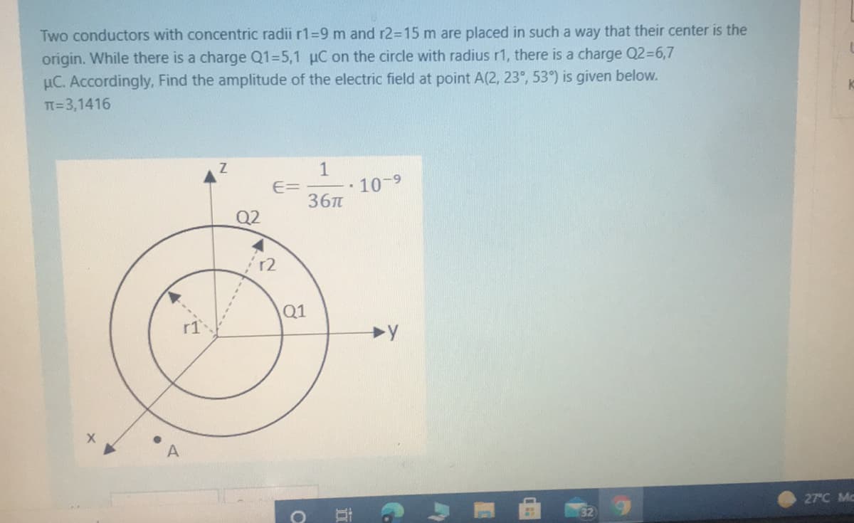 Two conductors with concentric radii r1=9 m and r2=15 m are placed in such a way that their center is the
origin. While there is a charge Q1=5,1 µC on the circle with radius r1, there is a charge Q2%36,7
µC. Accordingly, Find the amplitude of the electric field at point A(2, 23°, 53°) is given below.
TT=3,1416
1
10-9
E=
36T
Q2
12
Q1
27°C Mc
