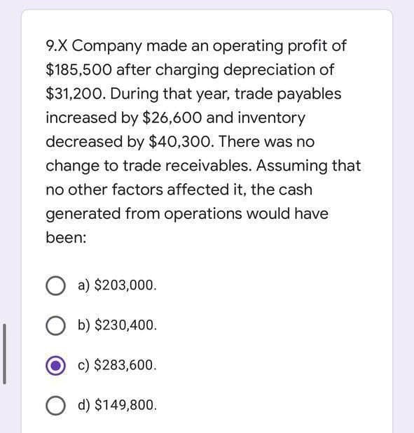 9.X Company made an operating profit of
$185,500 after charging depreciation of
$31,200. During that year, trade payables
increased by $26,600 and inventory
decreased by $40,300. There was no
change to trade receivables. Assuming that
no other factors affected it, the cash
generated from operations would have
been:
O a) $203,000.
O b) $230,400.
c) $283,600.
d) $149,800.
