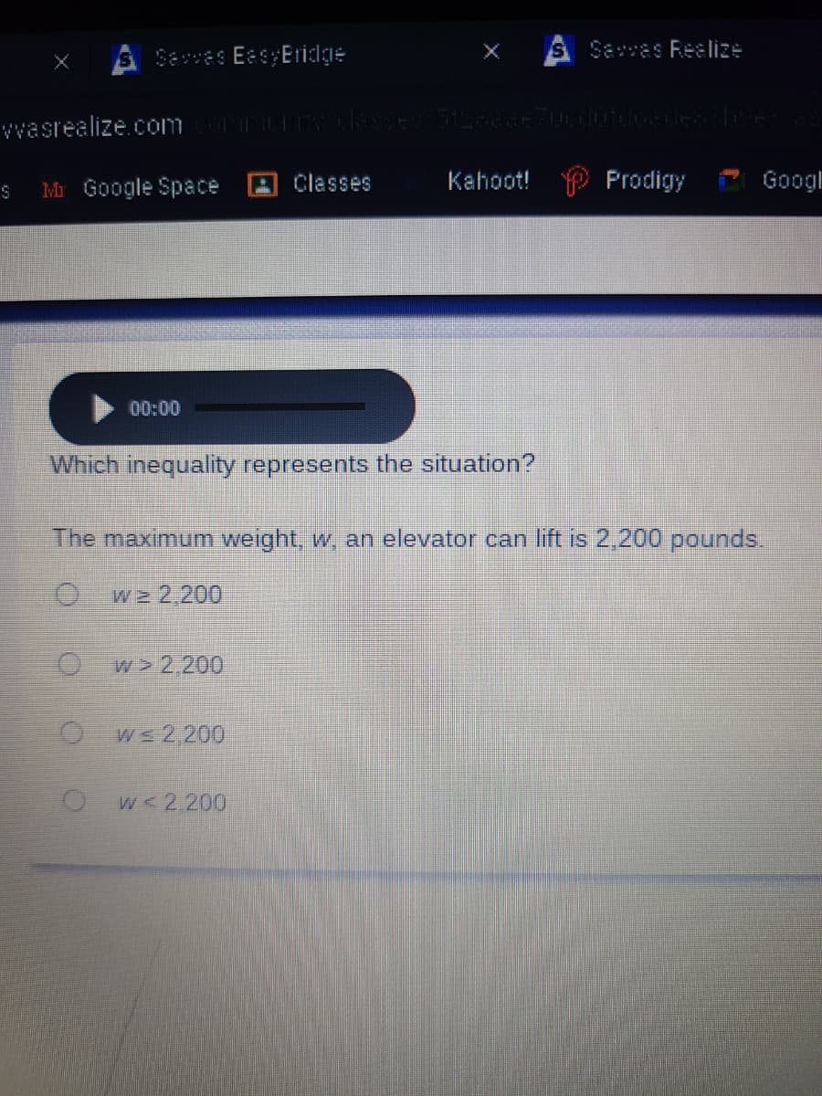 Seves EesyEridge
Savas Reelize
vvasrealize.com tlesse 2eE Uudode
Mr Google Space A Classes
Kahoot! P Prodigy
Googl
00:00
Which inequality represents the situation?
The maximum weight, w, an elevator can lift is 2,200 pounds.
w 2,200
w > 2,200
O ws 2,200
w<2,200
