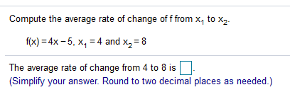 Compute the average rate of change of f from x, to x,.
f(x) = 4x - 5, x, =4 and x,= 8
The average rate of change from 4 to 8 is
(Simplify your answer. Round to two decimal places as needed.)
