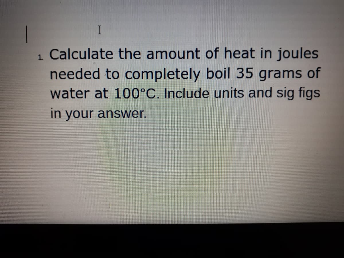 1. Calculate the amount of heat in joules
needed to completely boil 35 grams of
water at 100°C. Include units and sig figs
in your answer.
