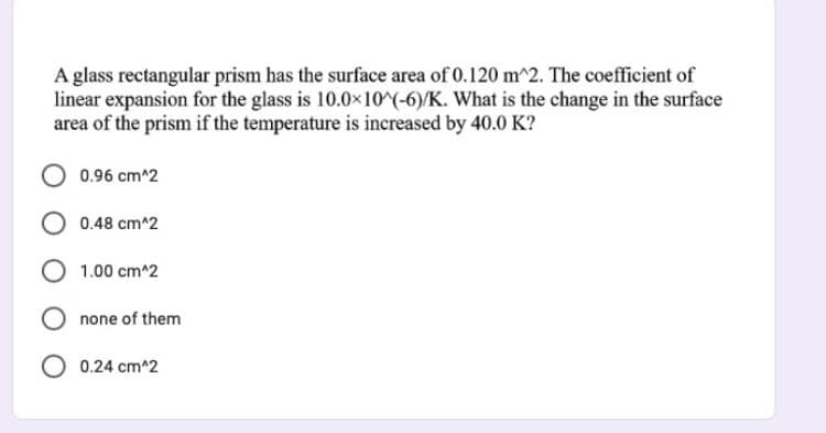 A glass rectangular prism has the surface area of 0.120 m^2. The coefficient of
linear expansion for the glass is 10.0×10^(-6)/K. What is the change in the surface
area of the prism if the temperature is increased by 40.0 K?
0.96 cm^2
0.48 cm^2
1.00 cm^2
none of them
O 0.24 cm^2
