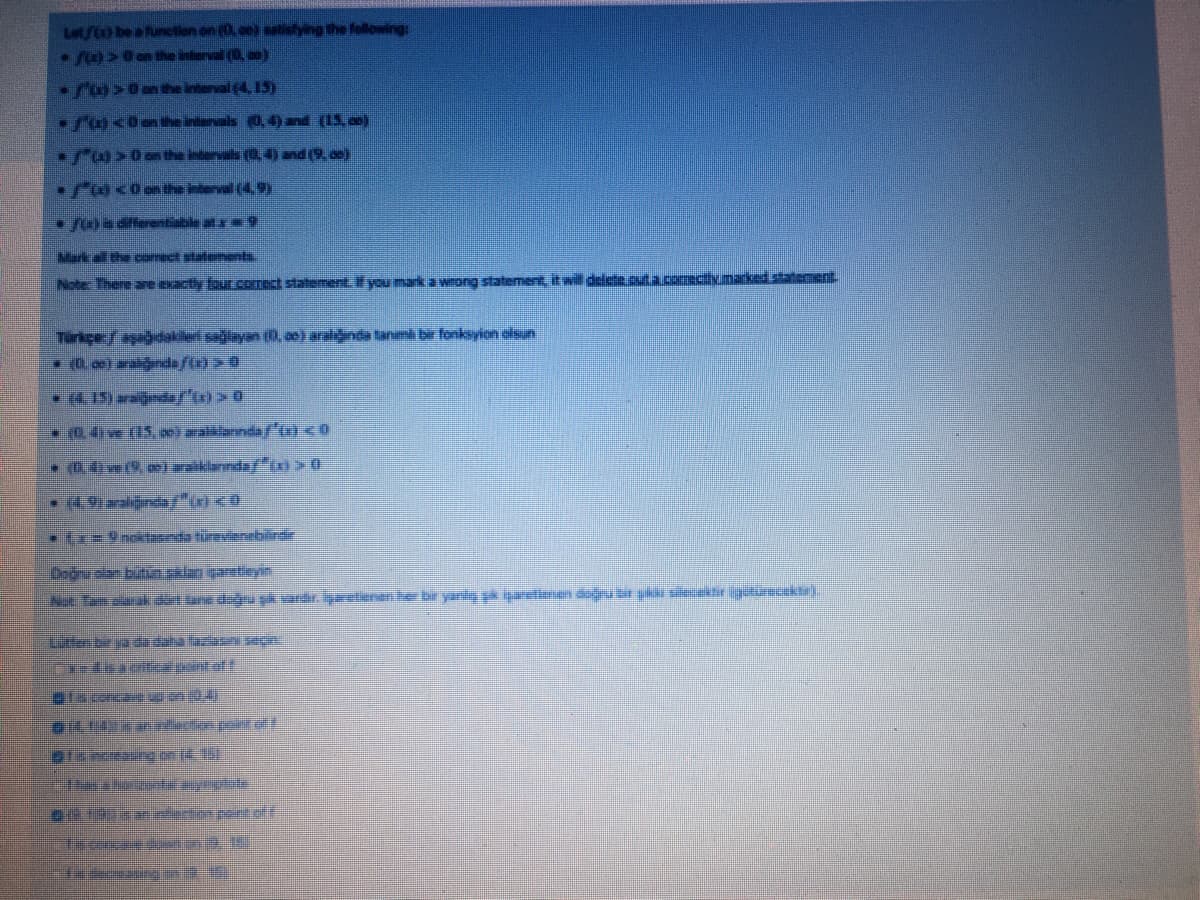 Let/to be a funetion on (0, ce) satistying the following:
/>0 on the interval (0 co)
>0 an the interval(4, 15)
/a<0anhe intervals 0,4)and (15, )
rAs0an the intervals (0,4) and (9, o)
•Fa<0the interval (4.9)
yoa diferentisble at 9
Mark all the carrect statemeh
Note: There are exactly four cornect statement. if you mark a wrong statement it will delete.cuta.comectiv.marked statement
Tirkçe:/ ağdakileri saiayan (0, a0) aralinda tanımi br fonksyion olsn
•4. 15) araignda/'tx) > 0
* 0.4w (15, 0)allanndaf' <0
-0.4ive (9, oe) waiklarında/"
tx 9 nokTeda türevierebilirdr
Doğnu olan bitngklan içanetieyin
Nee Tam rak detane diğn şk vardir. iyaretienener bir yanly pk igaetiene daệu bir ykai ecestir igutureektr).
Tainctang on (4.1
