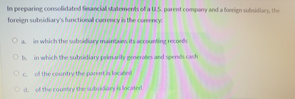 In preparing consolidated financial statements of a U.S. parent company and a foreign subsidiary, the
foreign subsidiary's functional currency is the currency:
in which the subsidiary maintains its accounting records
O a.
b.
in which the subsidiary primarily generates and spends cash
O c.
of the country the parent is located
O d. of the country the subsidiary is located
