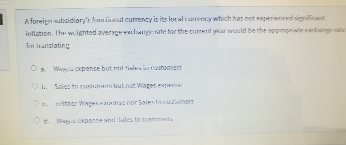 A foreign subsidiary's functional currency is its local currency which has not experienced significant
inflation. The weighted average exchange rate for the current year would be the appropriate exchange rate
for translating
O a.
Wages expense but not Sales to customers
O b. Sales to customers but not Wages expense
O c.
neither Wages expense nor Sales to customers
O d. Wages expense and Sales to customers
