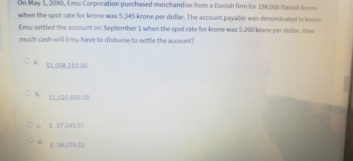 On May 1, 20X6, Emu Corporation purchased merchandise from a Danish fim for 198,000 Danish krone
when the spot rate for krone was 5.345 krone per dollar. The account payable was denominated in krone.
Emu settled the account on September 1 when the spot rate for krone was 5.200 krone per dollar. How
much cash wilI Emu have to disburse to settle the account?
O a.
$1,058,310.00
O b.
$1,029,600.00
Oc $ 37,043.97
O d.
$ 38,076.92
