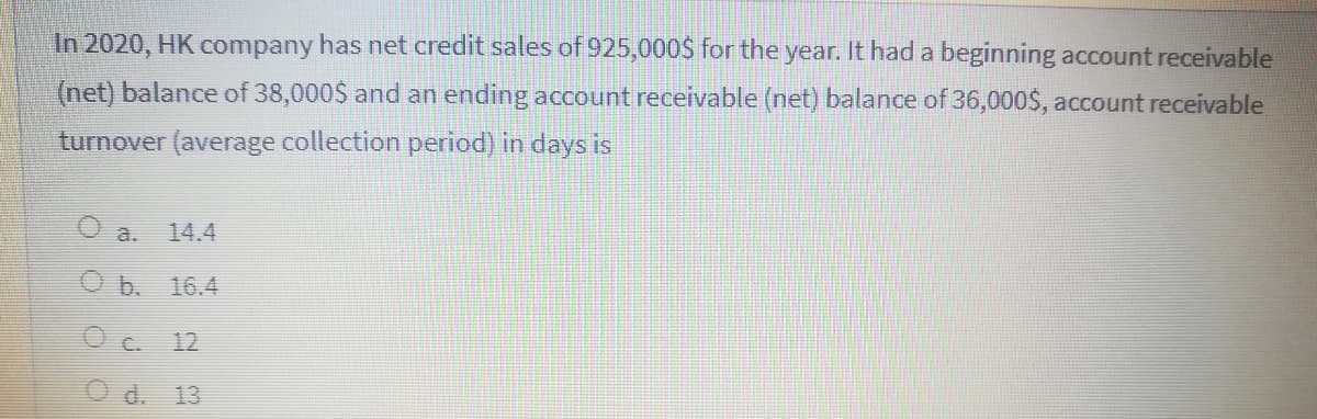 In 2020, HK company has net credit sales of 925,000$ for the year. It had a beginning account receivable
(net) balance of 38,000$ and an ending account receivable (net) balance of 36,000$, account receivable
turnover (average collection period) in days is
O a.
14.4
b.
16.4
O C.
12
O d. 13
