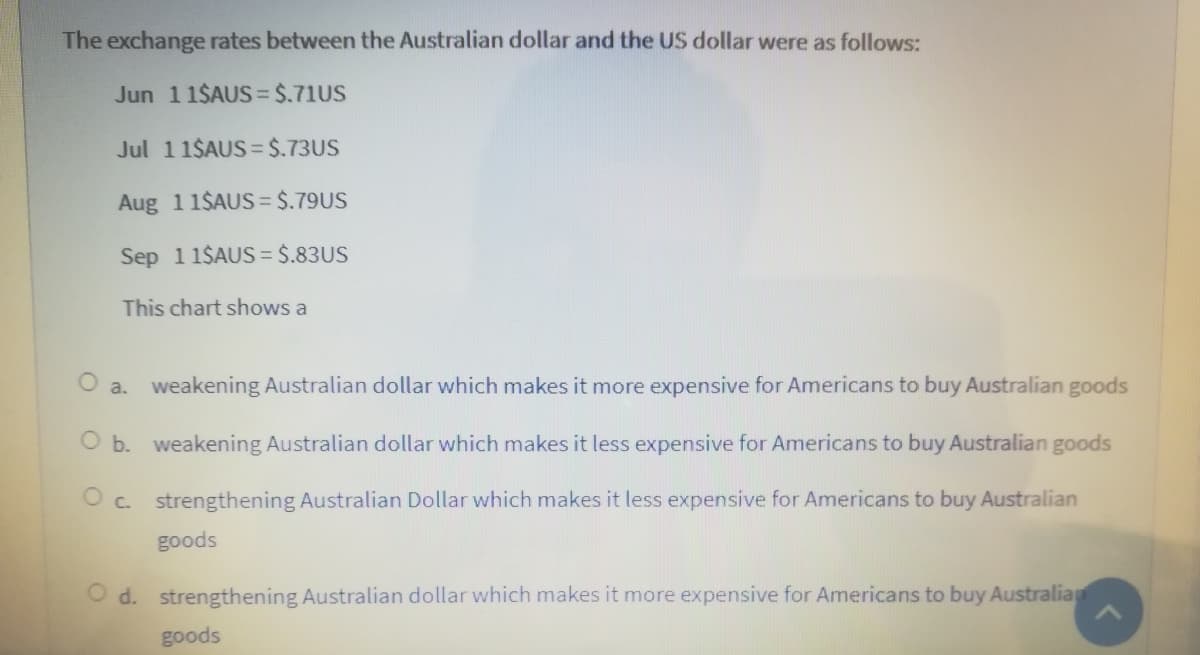 The exchange rates between the Australian dollar and the US dollar were as follows:
Jun 11$AUS3 $.71US
Jul 11$AUS = $.73US
Aug 1 1$AUS= $.79US
Sep 11$AUS = $.83US
This chart shows a
O a. weakening Australian dollar which makes it more expensive for Americans to buy Australian goods
O b. weakening Australian dollar which makes it less expensive for Americans to buy Australian goods
O c. strengthening Australian Dollar which makes it less expensive for Americans to buy Australian
goods
O d. strengthening Australian dollar which makes it more expensive for Americans to buy Australia
goods

