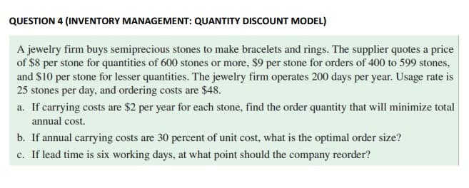QUESTION 4 (INVENTORY MANAGEMENT: QUANTITY DISCOUNT MODEL)
A jewelry firm buys semiprecious stones to make bracelets and rings. The supplier quotes a price
of $8 per stone for quantities of 600 stones or more, $9 per stone for orders of 400 to 599 stones,
and $10 per stone for lesser quantities. The jewelry firm operates 200 days per year. Usage rate is
25 stones per day, and ordering costs are $48.
a. If carrying costs are $2 per year for each stone, find the order quantity that will minimize total
annual cost.
b. If annual carrying costs are 30 percent of unit cost, what is the optimal order size?
c. If lead time is six working days, at what point should the company reorder?
