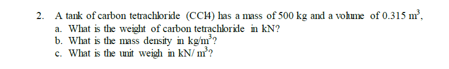 2. A tank of carbon tetrachloride (CC4) has a mass of 500 kg and a vohme of 0.315 m²,
a. What is the weight of carbon tetrachloride in kN?
b. What is the mass density in kg/m?
c. What is the unit weigh in kN/ m²?
