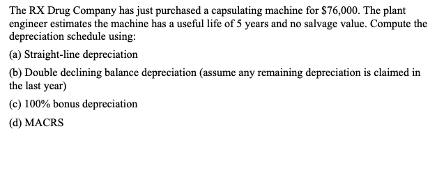 The RX Drug Company has just purchased a capsulating machine for $76,000. The plant
engineer estimates the machine has a useful life of 5 years and no salvage value. Compute the
depreciation schedule using:
(a) Straight-line depreciation
(b) Double declining balance depreciation (assume any remaining depreciation is claimed in
the last year)
(c) 100% bonus depreciation
(d) MACRS