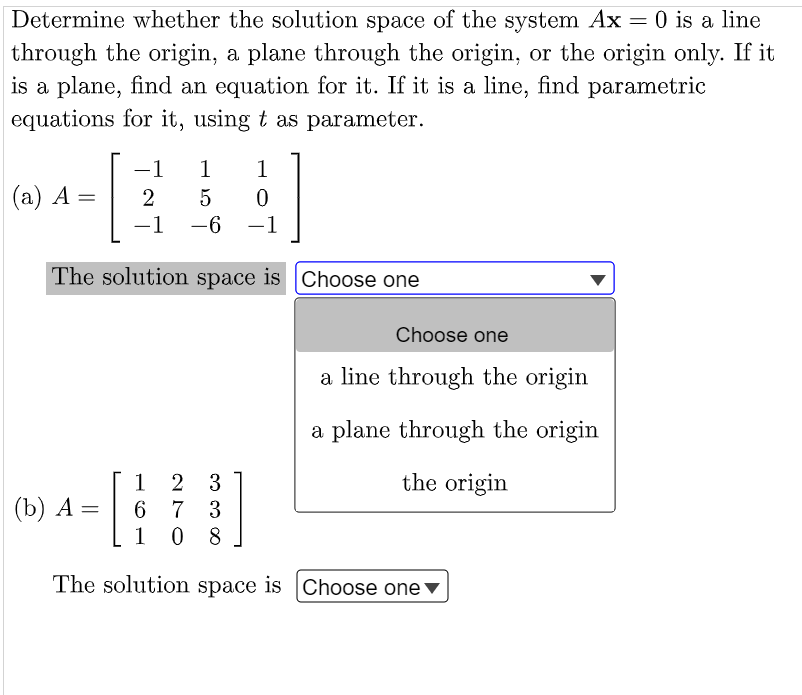 Determine whether the solution space of the system Ax = 0 is a line
through the origin, a plane through the origin, or the origin only. If it
is a plane, find an equation for it. If it is a line, find parametric
equations for it, using t as parameter.
-1
1
1
(а) А —
2
-1
-6
-1
|
|
The solution space is Choose one
Choose one
a line through the origin
a plane through the origin
the origin
2 3
6 7 3
1
1
| (b) A =
0 8
The solution space is |Choose one▼
