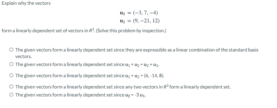 Explain why the vectors
uj = (-3, 7, –4)
u2 = (9, –21, 12)
form a linearly dependent set of vectors in Rº. (Solve this problem by inspection.)
O The given vectors form a linearly dependent set since they are expressible as a linear combination of the standard basis
vectors.
O The given vectors form a linearly dependent set since u1 + u2 = u2 + U1.
O The given vectors form a linearly dependent set since uz + u2 = (6, -14, 8).
O The given vectors form a linearly dependent set since any two vectors in R3 form a linearly dependent set.
O The given vectors form a linearly dependent set since u2 = -3 u1.
