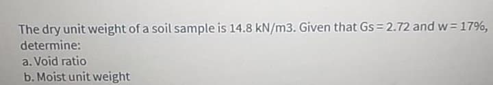 The dry unit weight of a soil sample is 14.8 kN/m3. Given that Gs = 2.72 and w=17%,
determine:
a. Void ratio
b. Moist unit weight
