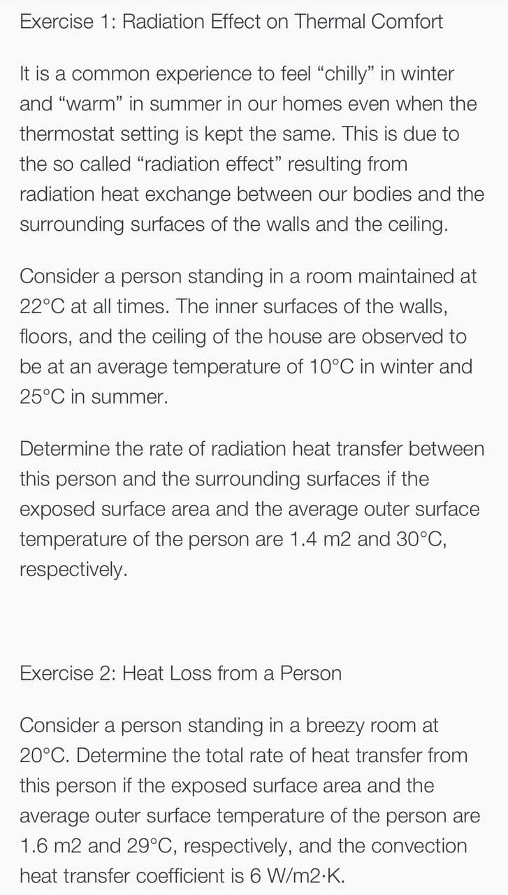 Exercise 1: Radiation Effect on Thermal Comfort
It is a common experience to feel "chilly" in winter
and "warm" in summer in our homes even when the
thermostat setting is kept the same. This is due to
the so called "radiation effect" resulting from
radiation heat exchange between our bodies and the
surrounding surfaces of the walls and the ceiling.
Consider a person standing in a room maintained at
22°C at all times. The inner surfaces of the walls,
floors, and the ceiling of the house are observed to
be at an average temperature of 10°C in winter and
25°C in summer.
Determine the rate of radiation heat transfer between
this person and the surrounding surfaces if the
exposed surface area and the average outer surface
temperature of the person are 1.4 m2 and 30°C,
respectively.
Exercise 2: Heat Loss from a Person
Consider a person standing in a breezy room at
20°C. Determine the total rate of heat transfer from
this person if the exposed surface area and the
average outer surface temperature of the person are
1.6 m2 and 29°C, respectively, and the convection
heat transfer coefficient is 6 WN/m2-K.
