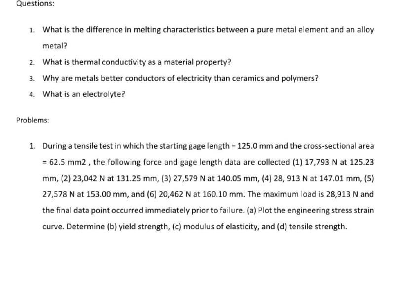 Questions:
1. What is the difference in melting characteristics between a pure metal element and an alloy
metal?
2. What is thermal conductivity as a material property?
3. Why are metals better conductors of electricity than ceramics and polymers?
4. What is an electrolyte?
Problems:
1. During a tensile test in which the starting gage length = 125.0 mm and the cross-sectional area
= 62.5 mm2 , the following force and gage length data are collected (1) 17,793 N at 125.23
mm, (2) 23,042 N at 131.25 mm, (3) 27,579 N at 140.05 mm, (4) 28, 913 N at 147.01 mm, (5)
27,578 N at 153.00 mm, and (6) 20,462 N at 160.10 mm. The maximum load is 28,913 N and
the final data point occurred immediately prior to failure. (a) Plot the engineering stress strain
curve. Determine (b) yield strength, (c) modulus of elasticity, and (d) tensile strength.
