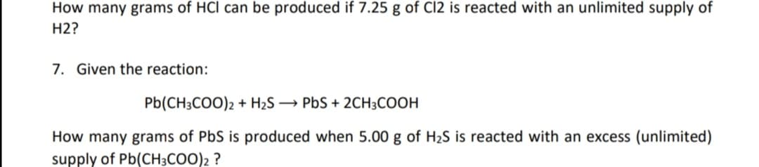 How many grams of HCl can be produced if 7.25 g of C12 is reacted with an unlimited supply of
H2?
7. Given the reaction:
Pb(CH3COO)2 + H2S → PbS + 2CH3COOH
How many grams of PbS is produced when 5.00 g of H2S is reacted with an excess (unlimited)
supply of Pb(CH3COO)2 ?
