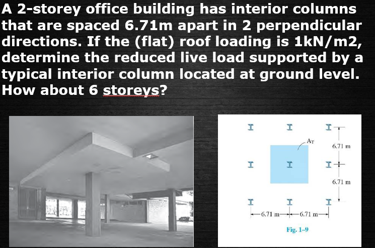 A 2-storey office building has interior columns
that are spaced 6.71m apart in 2 perpendicular
directions. If the (flat) roof loading is 1kN/m2,
determine the reduced live load supported by a
typical interior column located at ground level.
How about 6 storeys?
エー
AT
6.71 m
エ+
6.71 m
-6.71 m-
-6.71 m
Fig. 1-9
H-
