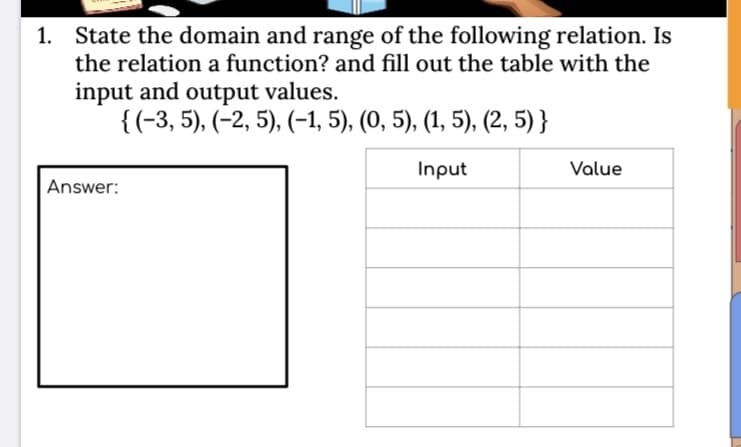 1. State the domain and range of the following relation. Is
the relation a function? and fill out the table with the
input and output values.
{(-3, 5), (-2, 5), (-1, 5), (0, 5), (1, 5), (2, 5) }
Input
Value
Answer:
