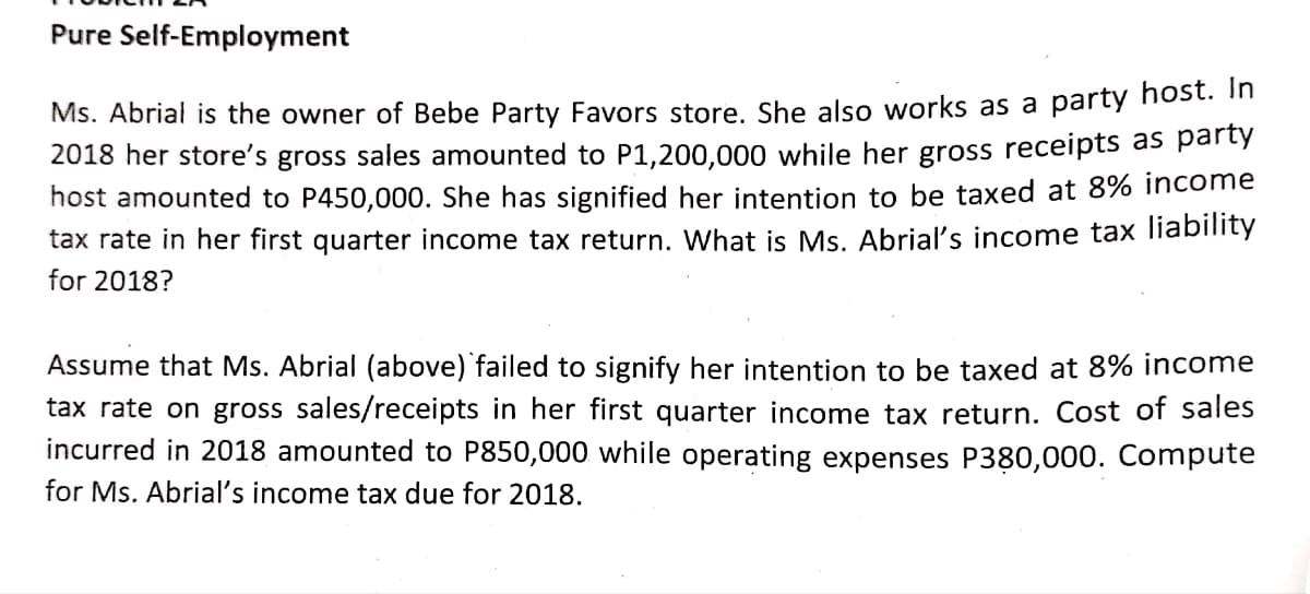 Pure Self-Employment
Ms. Abrial is the owner of Bebe Party Favors store. She also works as a party nost. "
2018 her store's gross sales amounted to P1,200,000 while her gross receipts as party
host amounted to P450,000. She has signified her intention to be taxed at 8% income
tax rate in her first quarter income tax return. What is Ms. Abrial's income tax liability
for 2018?
Assume that Ms. Abrial (above) failed to signify her intention to be taxed at 8% income
tax rate on gross sales/receipts in her first quarter income tax return. Cost of sales
incurred in 2018 amounted to P850,000 while operating expenses P380,000. Compute
for Ms. Abrial's income tax due for 2018.
