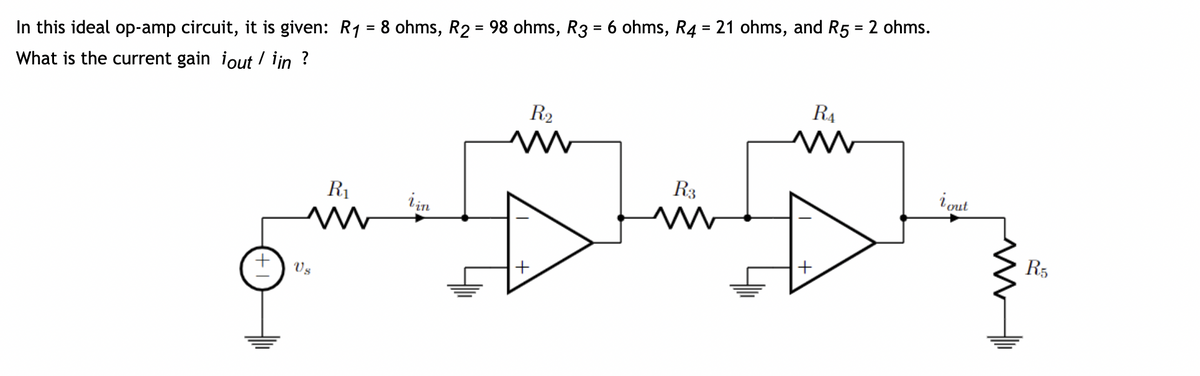 In this ideal op-amp circuit, it is given: R₁ = 8 ohms, R2 = 98 ohms, R3 = 6 ohms, R4 = 21 ohms, and R5 = 2 ohms.
What is the current gain iout/ iin ?
R₁
M
Vs
in
R₂
M
+
R3
m
+
R₁
i out
R5