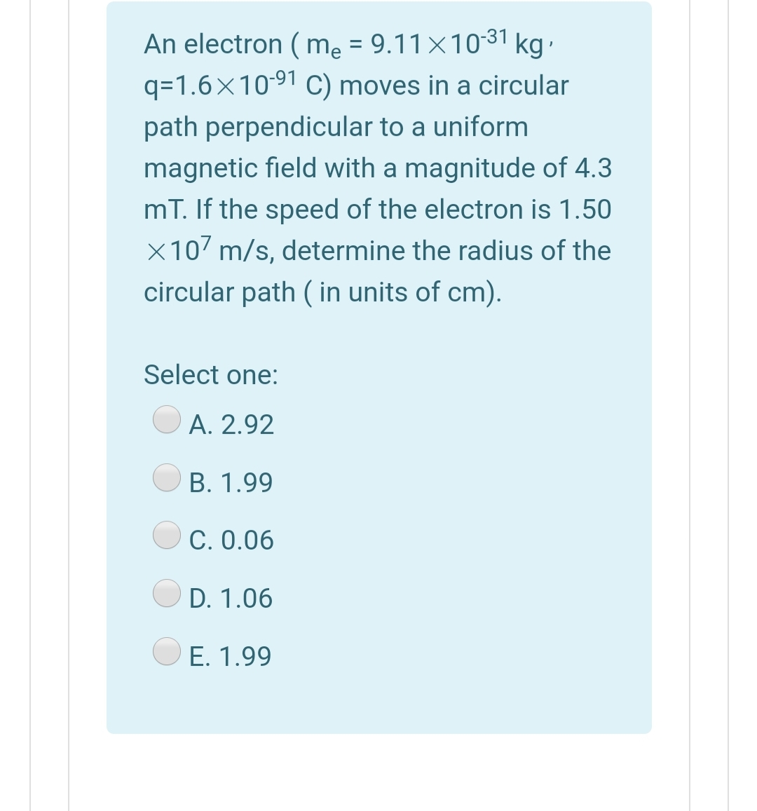 An electron ( me = 9.11×1031 kg.
q=1.6×1091 C) moves in a circular
%3D
path perpendicular to a uniform
magnetic field with a magnitude of 4.3
mT. If the speed of the electron is 1.50
X107 m/s, determine the radius of the
circular path ( in units of cm).
Select one:
А. 2.92
В. 1.99
O C. 0.06
D. 1.06
E. 1.99
