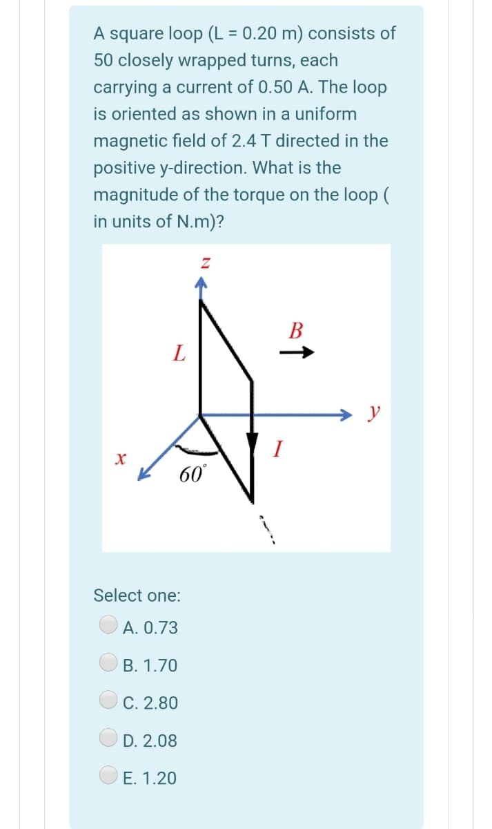 A square loop (L = 0.20 m) consists of
50 closely wrapped turns, each
carrying a current of 0.50 A. The loop
is oriented as shown in a uniform
magnetic field of 2.4 T directed in the
positive y-direction. What is the
magnitude of the torque on the loop (
in units of N.m)?
В
L
I
60
Select one:
А. О.73
В. 1.70
С. 2.80
D. 2.08
E. 1.20
