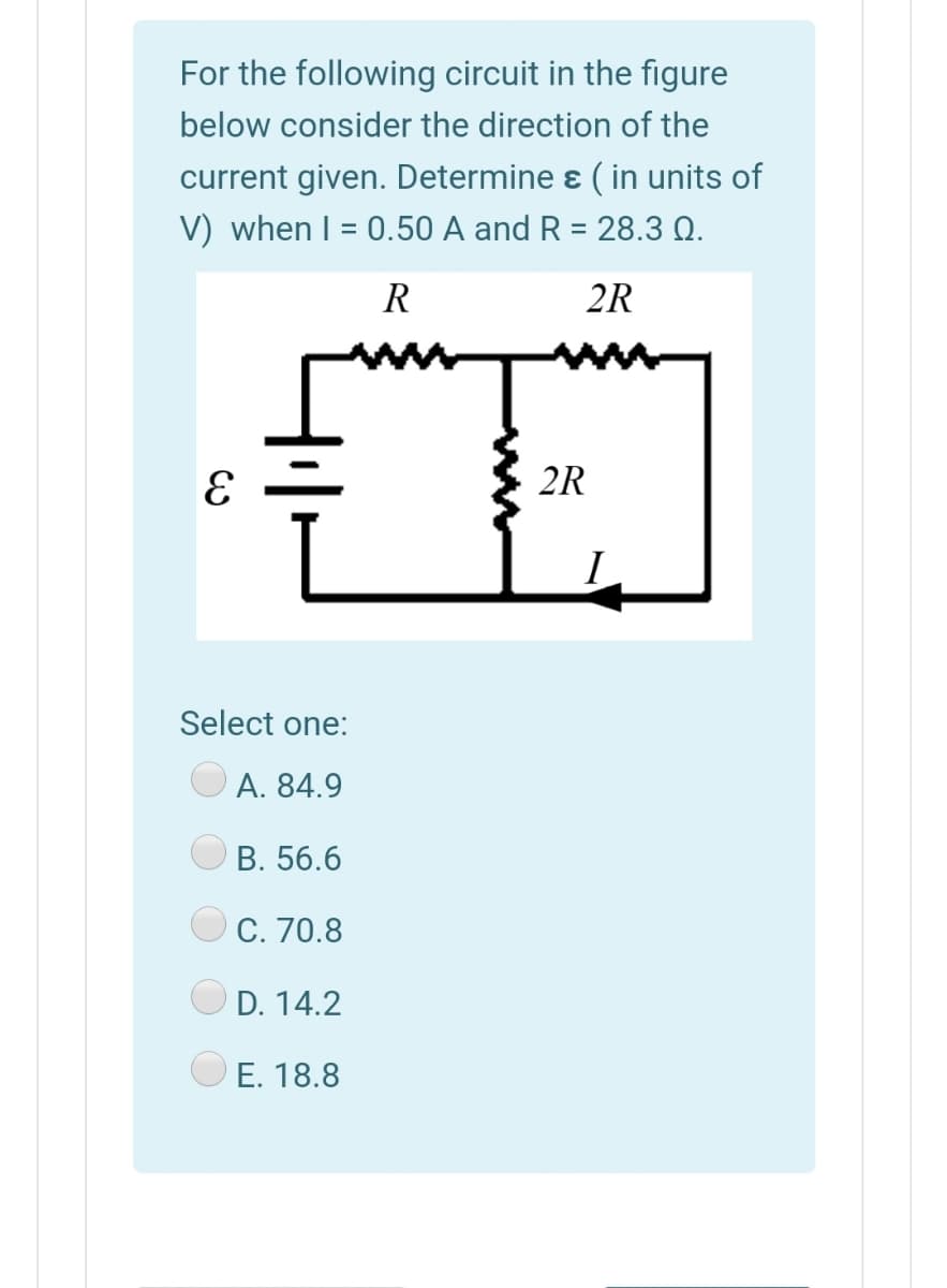 For the following circuit in the figure
below consider the direction of the
current given. Determine ɛ ( in units of
V) when I = 0.50 A and R = 28.3 Q.
%3D
%3D
R
2R
2R
I
Select one:
A. 84.9
В. 56.6
C. 70.8
D. 14.2
E. 18.8

