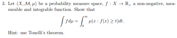 3. Let (X, M, µ) be a probability measure space, f : X → R, a non-negative, mea-
surable and integrable function. Show that
| fdu =
= H(x : f(x) 2 t)dt.
Hint: use Tonelli's theorem.
