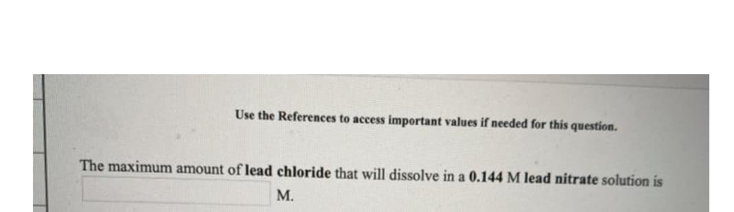 Use the References to access important values if needed for this question.
The maximum amount of lead chloride that will dissolve in a 0.144 M lead nitrate solution is
М.
