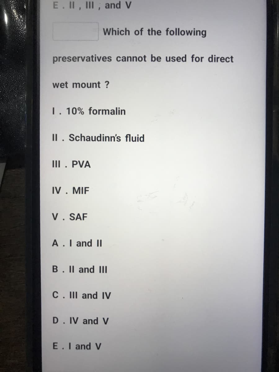 E. II, III, and V
Which of the following
preservatives cannot be used for direct
wet mount ?
1. 10% formalin
II. Schaudinn's fluid
III. PVA
IV. MIF
V. SAF
A.I and II
B. Il and III
C. III and IV
D. IV and V
E.I and V
