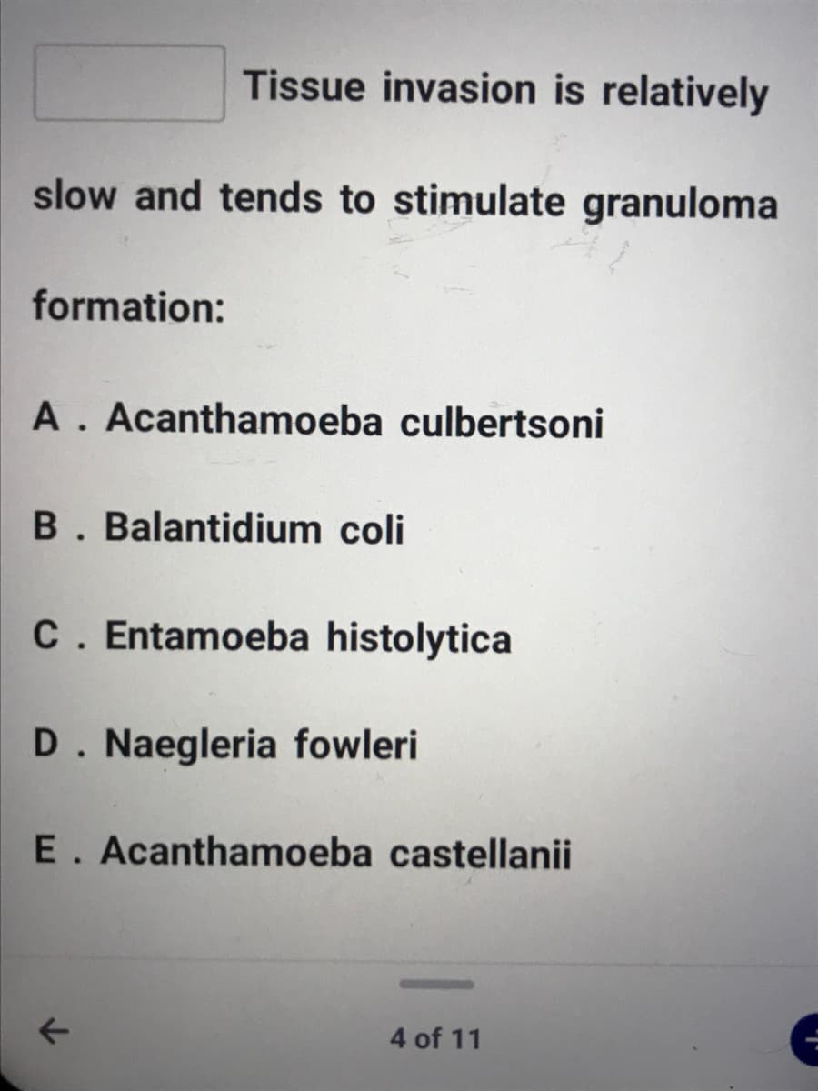 Tissue invasion is relatively
slow and tends to stimulate granuloma
formation:
A. Acanthamoeba culbertsoni
B. Balantidium coli
C. Entamoeba histolytica
D. Naegleria fowleri
E. Acanthamoeba castellanii
4 of 11
