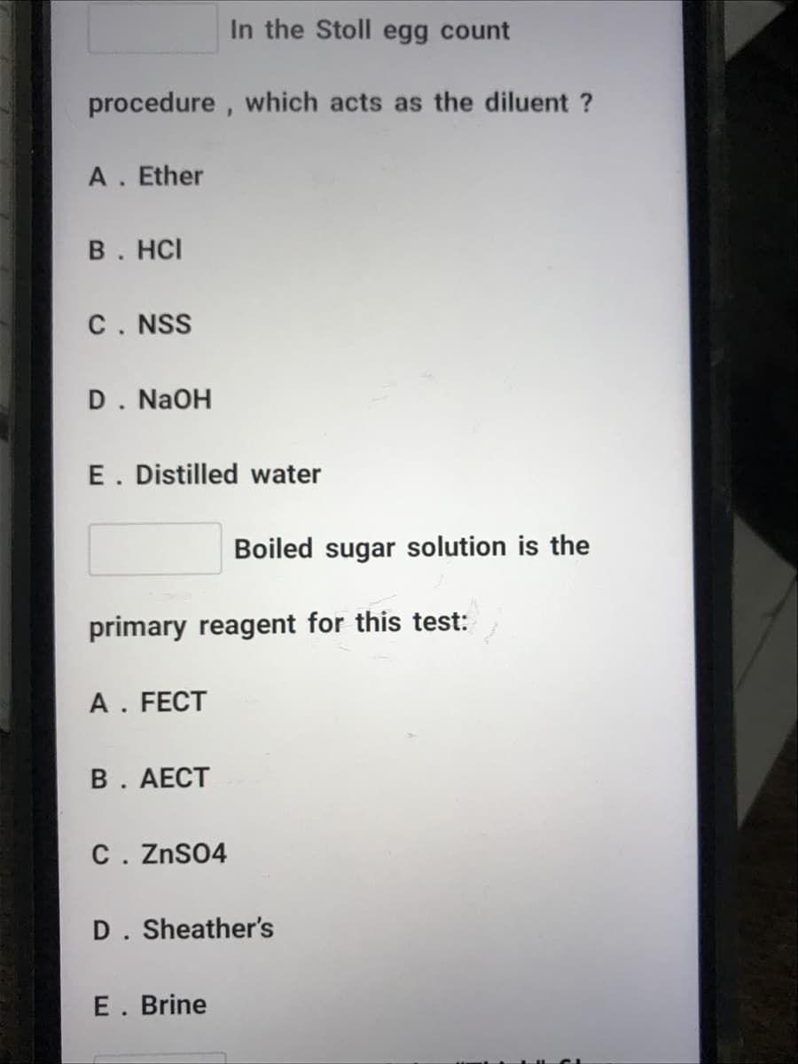 In the Stoll egg count
procedure , which acts as the diluent ?
A. Ether
В. HС
C. NSS
D. NaOH
E. Distilled water
Boiled sugar solution is the
primary reagent for this test:
A. FECT
В. АЕСТ
C. ZnSO4
D. Sheather's
E. Brine
