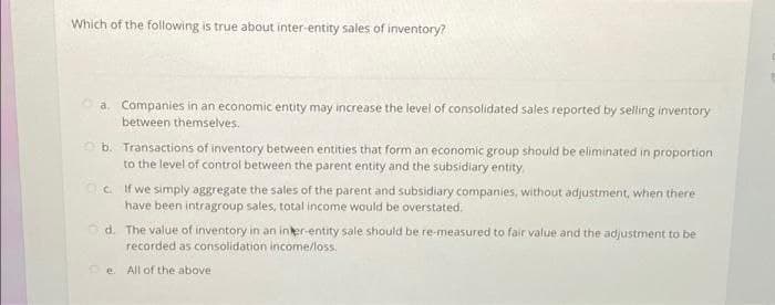Which of the following is true about inter-entity sales of inventory?
a. Companies in an economic entity may increase the level of consolidated sales reported by selling inventory
between themselves.
b.
c.
If we simply aggregate the sales of the parent and subsidiary companies, without adjustment, when there
have been intragroup sales, total income would be overstated.
Transactions of inventory between entities that form an economic group should be eliminated in proportion
to the level of control between the parent entity and the subsidiary entity,
d. The value of inventory in an inter-entity sale should be re-measured to fair value and the adjustment to be
recorded as consolidation income/loss.
e All of the above.