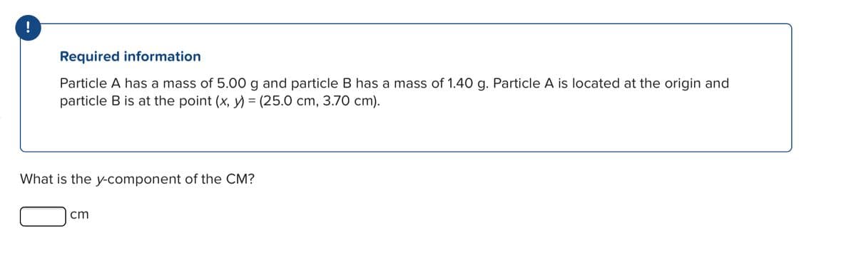 !
Required information
Particle A has a mass of 5.00 g and particle B has a mass of 1.40 g. Particle A is located at the origin and
particle B is at the point (x, y) = (25.0 cm, 3.70 cm).
What is the y-component of the CM?
cm
