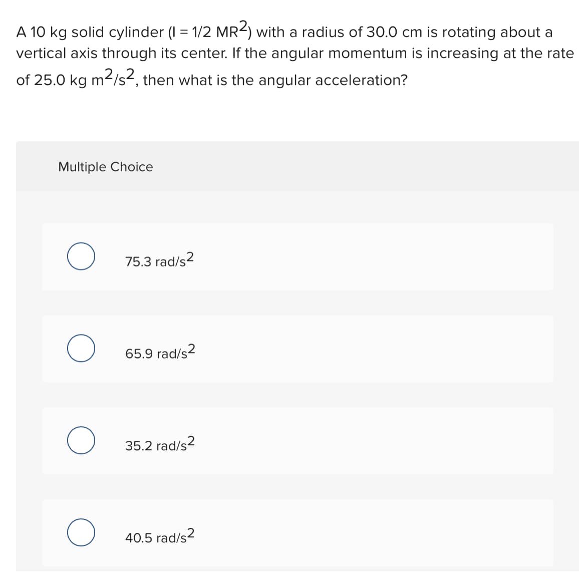 A 10 kg solid cylinder (I = 1/2 MR2) with a radius of 30.0 cm is rotating about a
vertical axis through its center. If the angular momentum is increasing at the rate
of 25.0 kg m2/s², then what is the angular acceleration?
Multiple Choice
75.3 rad/s2
65.9 rad/s2
35.2 rad/s2
40.5 rad/s?
