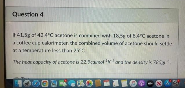 Question 4
If 41,5g of 42,4°C acetone is combined with 18,5g of 8,4°C acetone in
a coffee cup calorimeter, the combined volume of acetone should settle
at a temperature less than 25°C.
The heat capacity of acetone is 22,9calmol K1 and the density is 785gL 1.
tv
