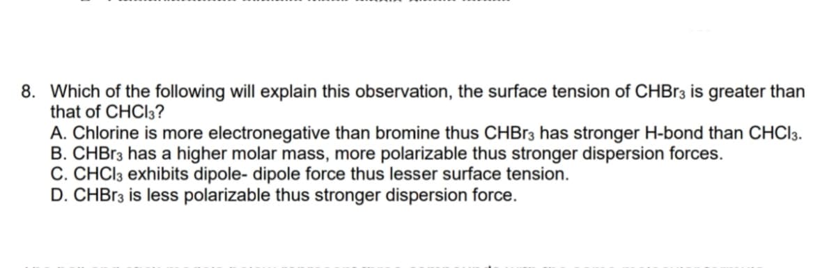 8. Which of the following will explain this observation, the surface tension of CHB13 is greater than
that of CHCI3?
A. Chlorine is more electronegative than bromine thus CHB13 has stronger H-bond than CHCI3.
B. CHBR3 has a higher molar mass, more polarizable thus stronger dispersion forces.
C. CHCI3 exhibits dipole- dipole force thus lesser surface tension.
D. CHBR3 is less polarizable thus stronger dispersion force.
