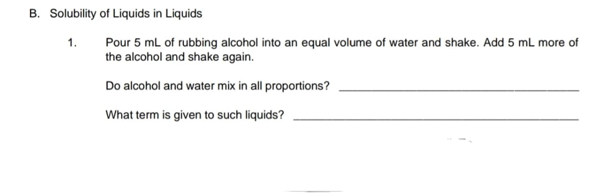 B. Solubility of Liquids in Liquids
Pour 5 mL of rubbing alcohol into an equal volume of water and shake. Add 5 mL more of
the alcohol and shake again.
1.
Do alcohol and water mix in all proportions?
What term is given to such liquids?
