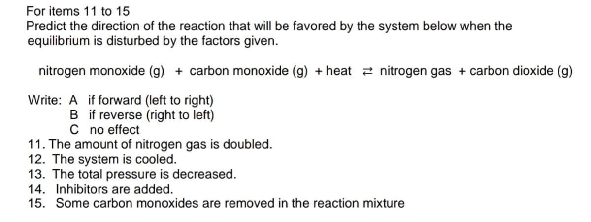For items 11 to 15
Predict the direction of the reaction that will be favored by the system below when the
equilibrium is disturbed by the factors given.
nitrogen monoxide (g) + carbon monoxide (g) + heat 2 nitrogen gas + carbon dioxide (g)
Write: A if forward (left to right)
B if reverse (right to left)
C no effect
11. The amount of nitrogen gas is doubled.
12. The system is cooled.
13. The total pressure is decreased.
14. Inhibitors are added.
15. Some carbon monoxides are removed in the reaction mixture
