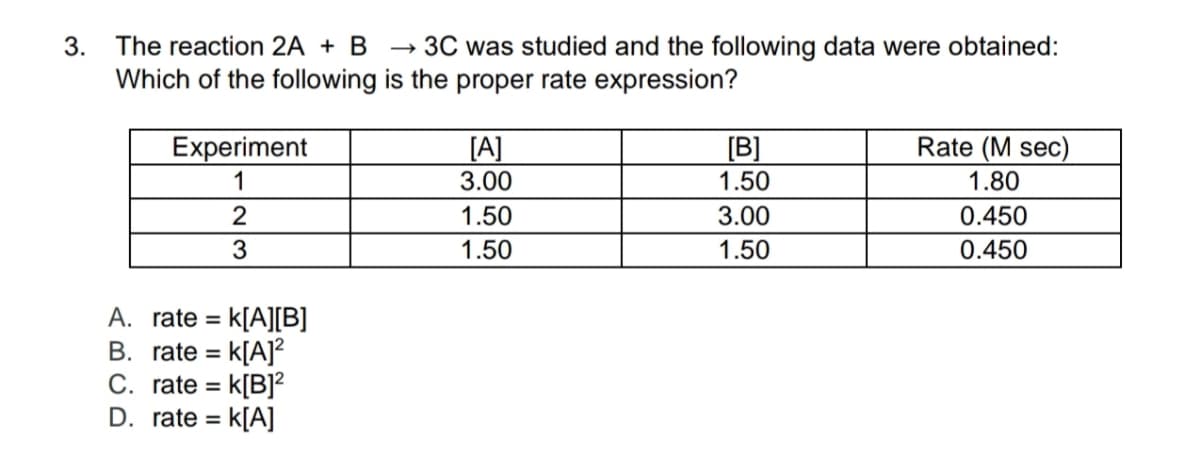 3.
The reaction 2A + B
→ 3C was studied and the following data were obtained:
Which of the following is the proper rate expression?
Experiment
[A]
3.00
[B]
1.50
Rate (M sec)
1
1.80
2
1.50
3.00
0.450
3
1.50
1.50
0.450
A. rate = k[A][B]
B. rate = k[A]?
C. rate = k[B]?
D. rate = k[A]
%3D
%3D
