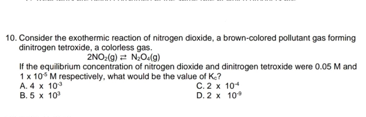 10. Consider the exothermic reaction of nitrogen dioxide, a brown-colored pollutant gas forming
dinitrogen tetroxide, a colorless gas.
2NO2(g) 2 N204(g)
If the equilibrium concentration of nitrogen dioxide and dinitrogen tetroxide were 0.05 M and
1 x 105 M respectively, what would be the value of Kc?
A. 4 x 103
B. 5 x 103
C. 2 x 104
D. 2 x 109

