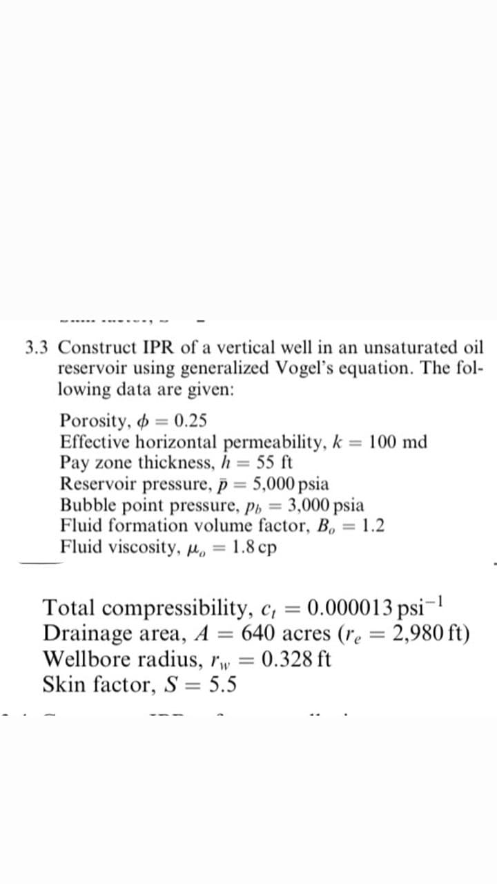 3.3 Construct IPR of a vertical well in an unsaturated oil
reservoir using generalized Vogel's equation. The fol-
lowing data are given:
Porosity, o = 0.25
Effective horizontal permeability, k
Pay zone thickness, h
Reservoir pressure, p = 5,000 psia
Bubble point pressure, Ph =
Fluid formation volume factor, B, = 1.2
Fluid viscosity, H, = 1.8 cp
100 md
55 ft
3,000 psia
:-1
0.000013 psi-
Total compressibility, c,
Drainage area, A = 640 acres (re = 2,980 ft)
Wellbore radius, rw
Skin factor, S = 5.5
%3D
0.328 ft
